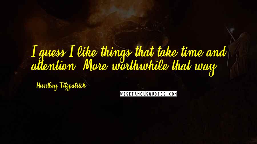 Huntley Fitzpatrick Quotes: I guess I like things that take time and attention. More worthwhile that way.