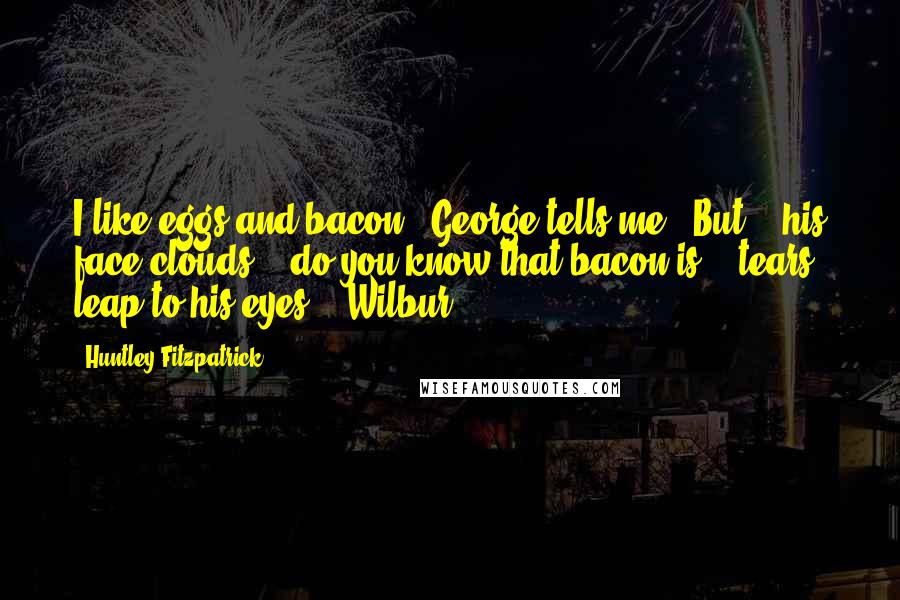 Huntley Fitzpatrick Quotes: I like eggs and bacon," George tells me. "But" - his face clouds - "do you know that bacon is" - tears leap to his eyes - "Wilbur?