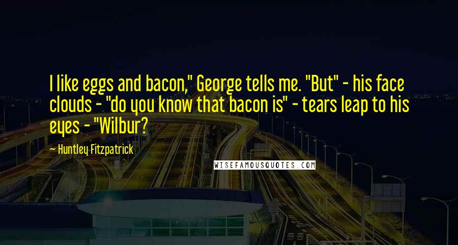 Huntley Fitzpatrick Quotes: I like eggs and bacon," George tells me. "But" - his face clouds - "do you know that bacon is" - tears leap to his eyes - "Wilbur?