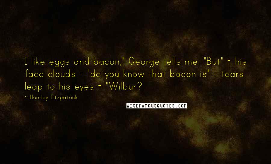 Huntley Fitzpatrick Quotes: I like eggs and bacon," George tells me. "But" - his face clouds - "do you know that bacon is" - tears leap to his eyes - "Wilbur?