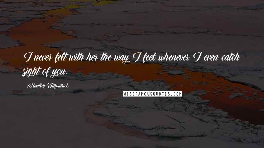 Huntley Fitzpatrick Quotes: I never felt with her the way I feel whenever I even catch sight of you.