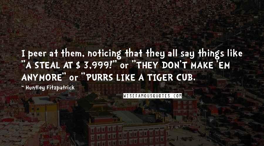 Huntley Fitzpatrick Quotes: I peer at them, noticing that they all say things like "A STEAL AT $ 3,999!" or "THEY DON'T MAKE 'EM ANYMORE" or "PURRS LIKE A TIGER CUB.