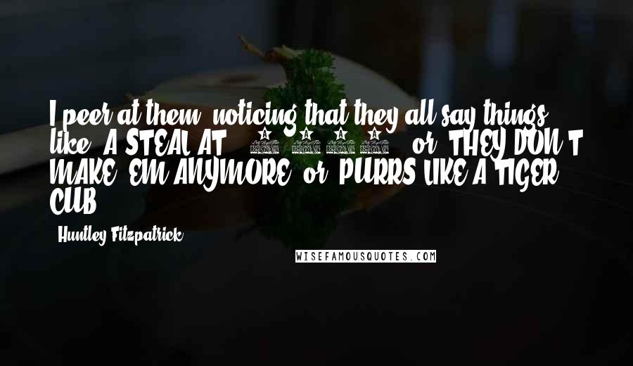Huntley Fitzpatrick Quotes: I peer at them, noticing that they all say things like "A STEAL AT $ 3,999!" or "THEY DON'T MAKE 'EM ANYMORE" or "PURRS LIKE A TIGER CUB.