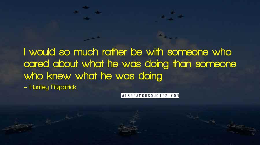 Huntley Fitzpatrick Quotes: I would so much rather be with someone who cared about what he was doing than someone who knew what he was doing.