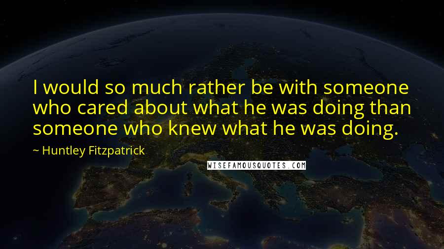 Huntley Fitzpatrick Quotes: I would so much rather be with someone who cared about what he was doing than someone who knew what he was doing.