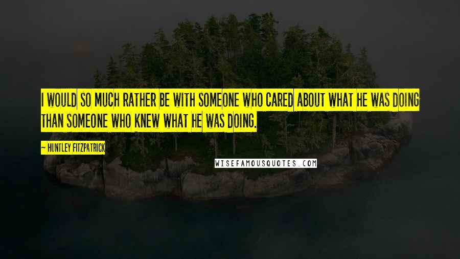 Huntley Fitzpatrick Quotes: I would so much rather be with someone who cared about what he was doing than someone who knew what he was doing.