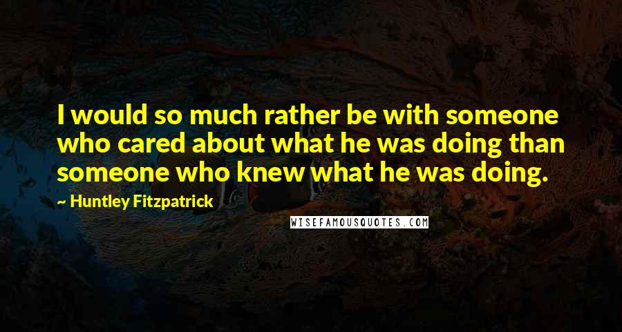 Huntley Fitzpatrick Quotes: I would so much rather be with someone who cared about what he was doing than someone who knew what he was doing.