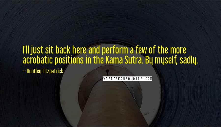 Huntley Fitzpatrick Quotes: I'll just sit back here and perform a few of the more acrobatic positions in the Kama Sutra. By myself, sadly.