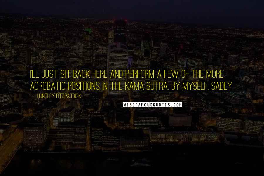 Huntley Fitzpatrick Quotes: I'll just sit back here and perform a few of the more acrobatic positions in the Kama Sutra. By myself, sadly.