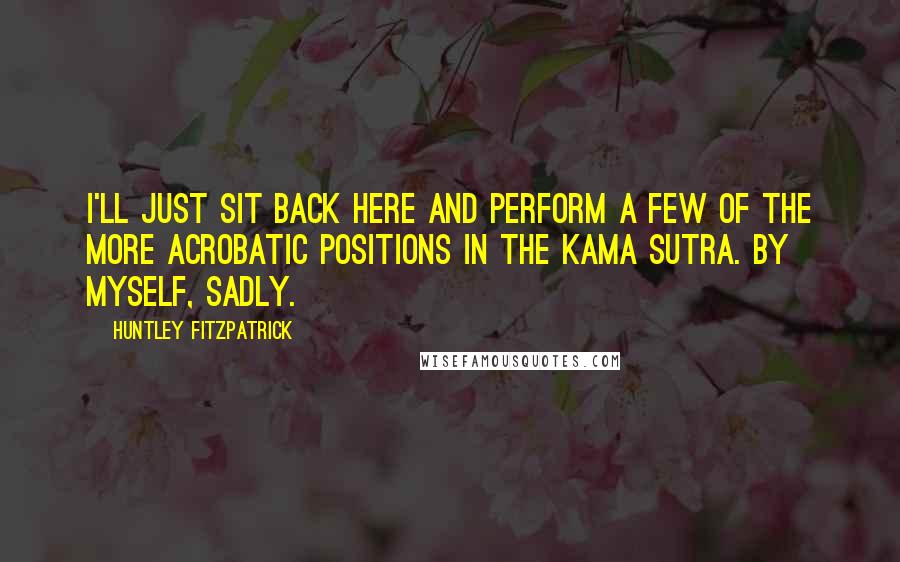 Huntley Fitzpatrick Quotes: I'll just sit back here and perform a few of the more acrobatic positions in the Kama Sutra. By myself, sadly.