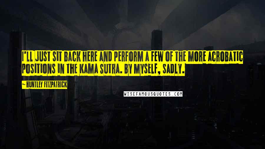 Huntley Fitzpatrick Quotes: I'll just sit back here and perform a few of the more acrobatic positions in the Kama Sutra. By myself, sadly.