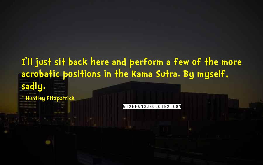 Huntley Fitzpatrick Quotes: I'll just sit back here and perform a few of the more acrobatic positions in the Kama Sutra. By myself, sadly.