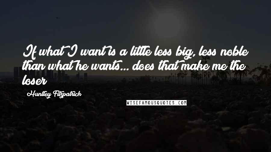 Huntley Fitzpatrick Quotes: If what I want is a little less big, less noble than what he wants... does that make me the loser?