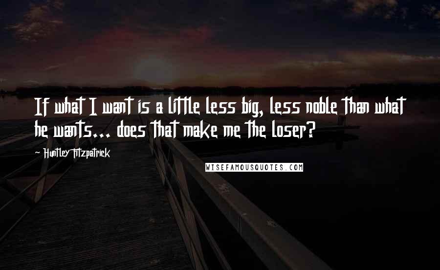 Huntley Fitzpatrick Quotes: If what I want is a little less big, less noble than what he wants... does that make me the loser?