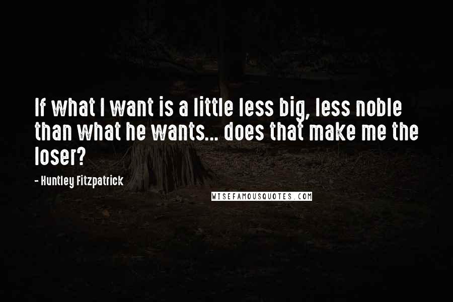 Huntley Fitzpatrick Quotes: If what I want is a little less big, less noble than what he wants... does that make me the loser?