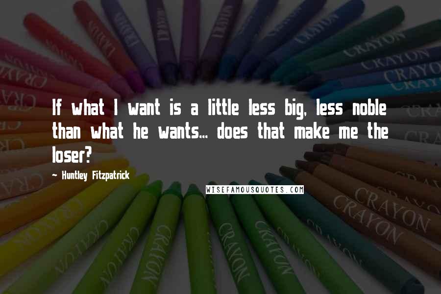 Huntley Fitzpatrick Quotes: If what I want is a little less big, less noble than what he wants... does that make me the loser?