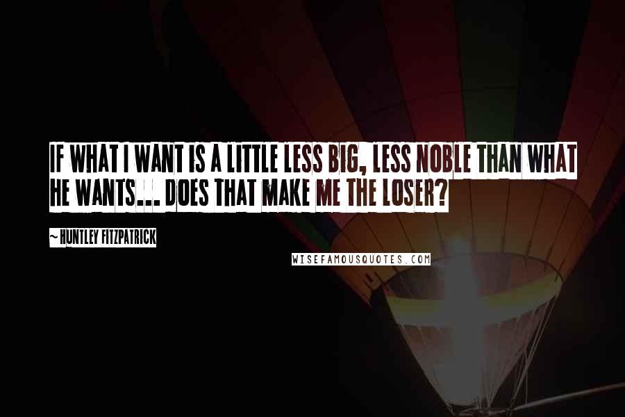 Huntley Fitzpatrick Quotes: If what I want is a little less big, less noble than what he wants... does that make me the loser?