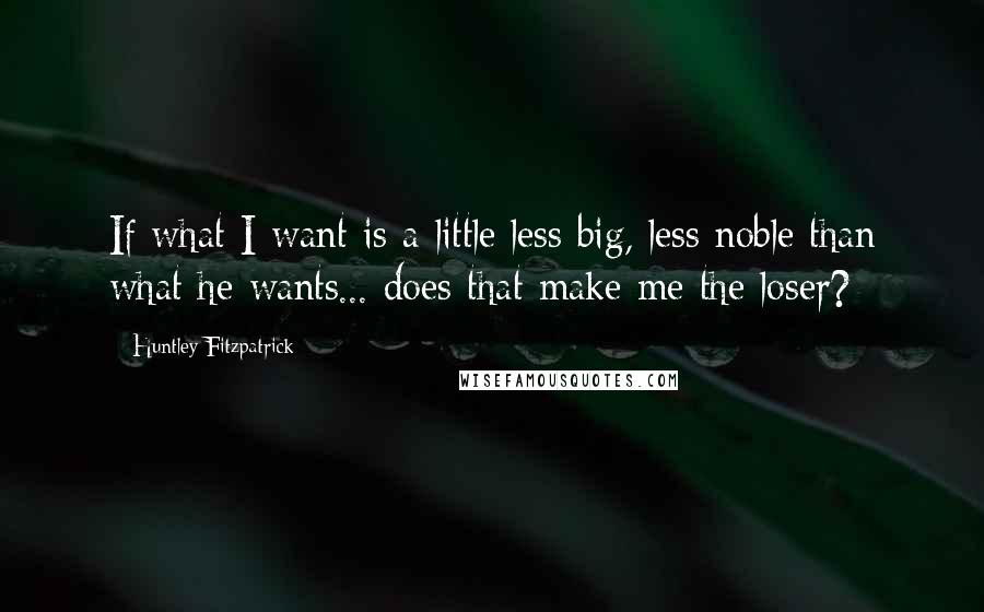 Huntley Fitzpatrick Quotes: If what I want is a little less big, less noble than what he wants... does that make me the loser?