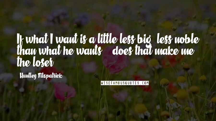 Huntley Fitzpatrick Quotes: If what I want is a little less big, less noble than what he wants... does that make me the loser?