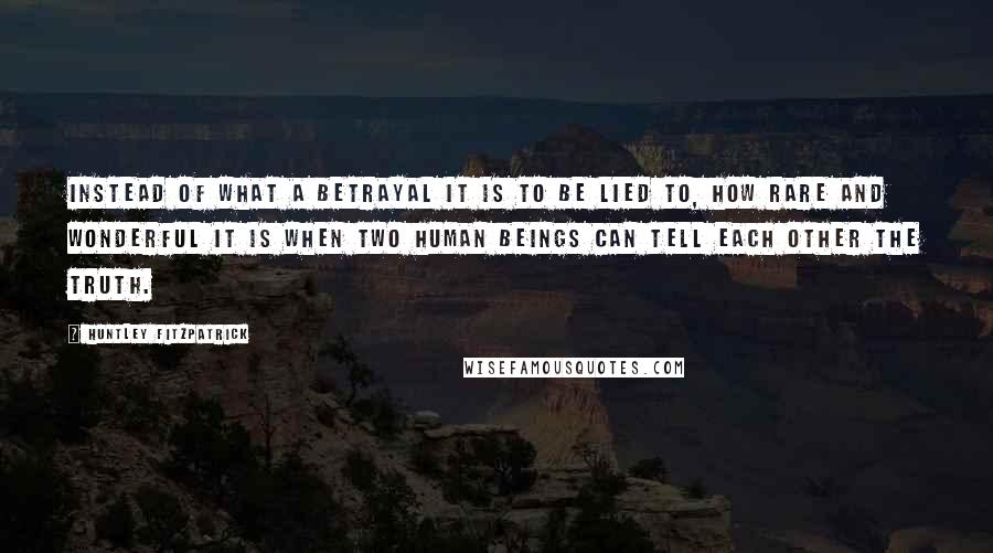 Huntley Fitzpatrick Quotes: Instead of what a betrayal it is to be lied to, how rare and wonderful it is when two human beings can tell each other the truth.