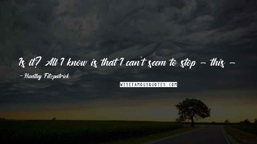 Huntley Fitzpatrick Quotes: Is it? All I know is that I can't seem to stop - this - or slow it down. Or remember exactly why that's what I want.