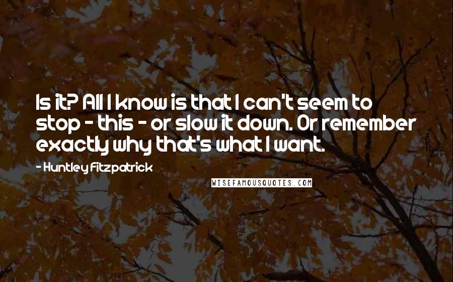Huntley Fitzpatrick Quotes: Is it? All I know is that I can't seem to stop - this - or slow it down. Or remember exactly why that's what I want.