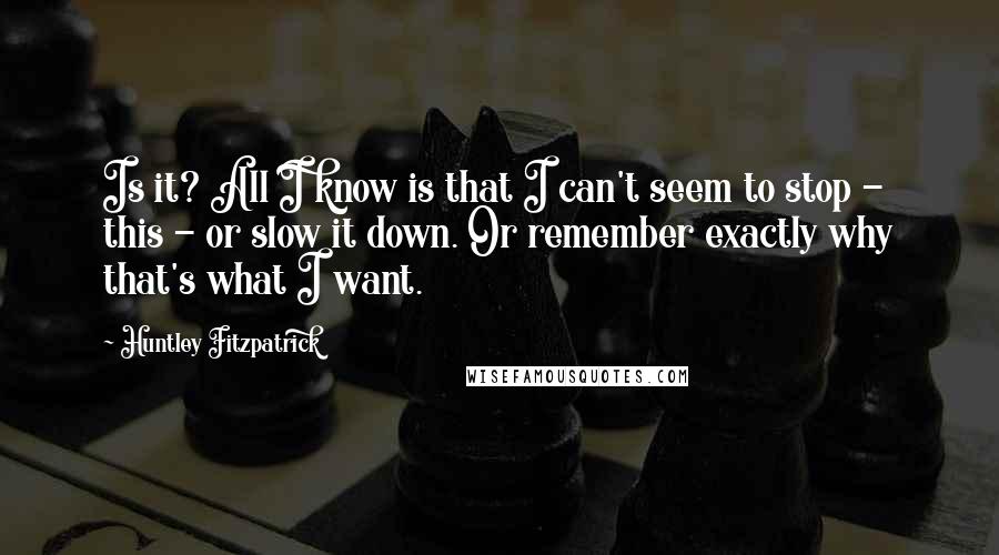 Huntley Fitzpatrick Quotes: Is it? All I know is that I can't seem to stop - this - or slow it down. Or remember exactly why that's what I want.