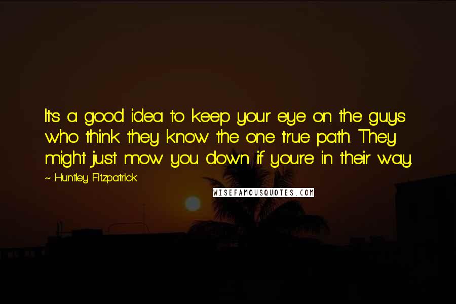 Huntley Fitzpatrick Quotes: It's a good idea to keep your eye on the guys who think they know the one true path. They might just mow you down if you're in their way.