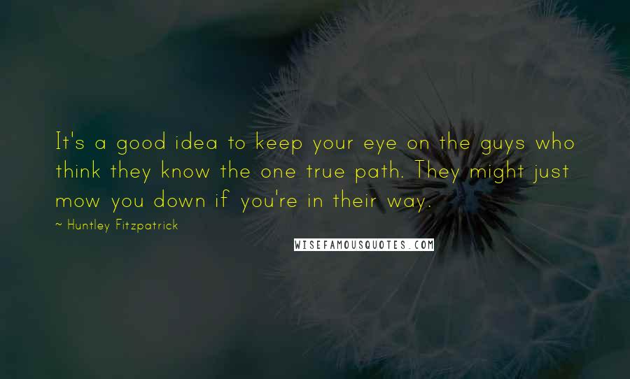 Huntley Fitzpatrick Quotes: It's a good idea to keep your eye on the guys who think they know the one true path. They might just mow you down if you're in their way.