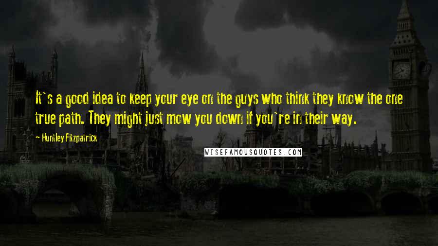 Huntley Fitzpatrick Quotes: It's a good idea to keep your eye on the guys who think they know the one true path. They might just mow you down if you're in their way.