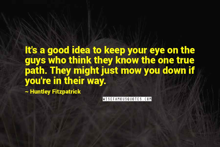 Huntley Fitzpatrick Quotes: It's a good idea to keep your eye on the guys who think they know the one true path. They might just mow you down if you're in their way.