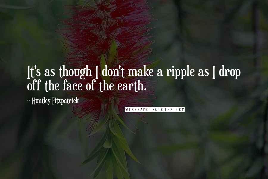 Huntley Fitzpatrick Quotes: It's as though I don't make a ripple as I drop off the face of the earth.
