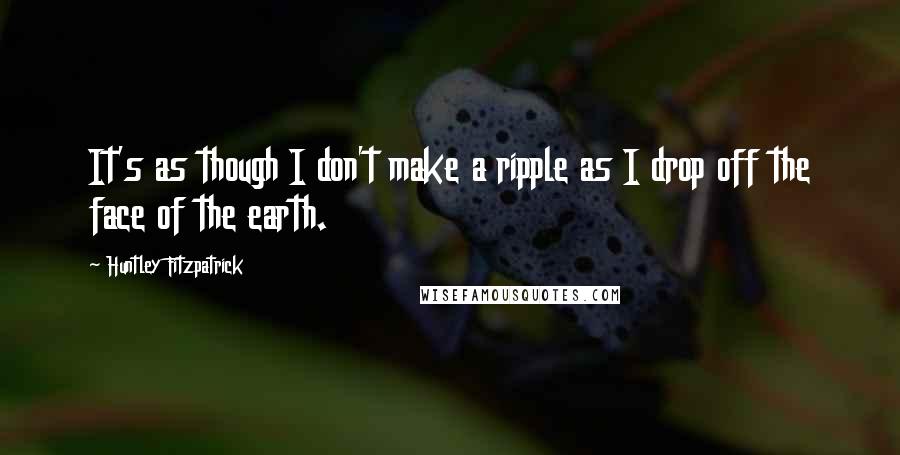 Huntley Fitzpatrick Quotes: It's as though I don't make a ripple as I drop off the face of the earth.