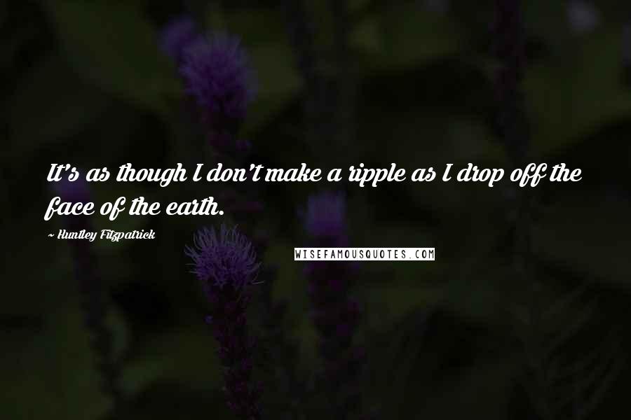 Huntley Fitzpatrick Quotes: It's as though I don't make a ripple as I drop off the face of the earth.