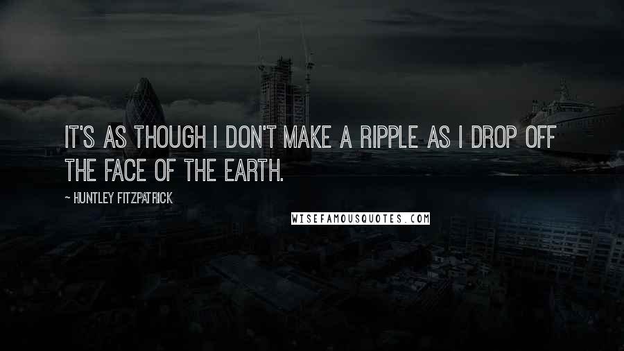 Huntley Fitzpatrick Quotes: It's as though I don't make a ripple as I drop off the face of the earth.
