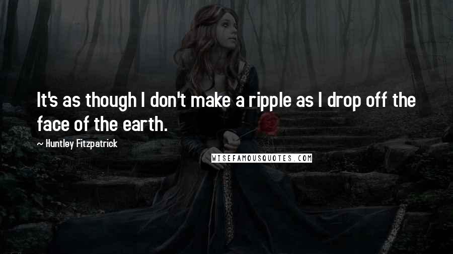 Huntley Fitzpatrick Quotes: It's as though I don't make a ripple as I drop off the face of the earth.
