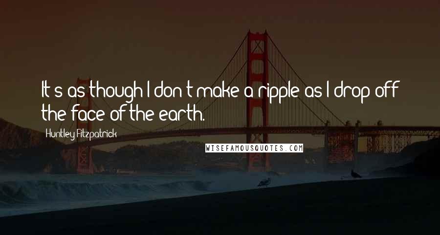 Huntley Fitzpatrick Quotes: It's as though I don't make a ripple as I drop off the face of the earth.