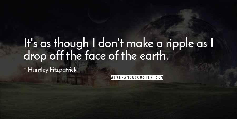 Huntley Fitzpatrick Quotes: It's as though I don't make a ripple as I drop off the face of the earth.