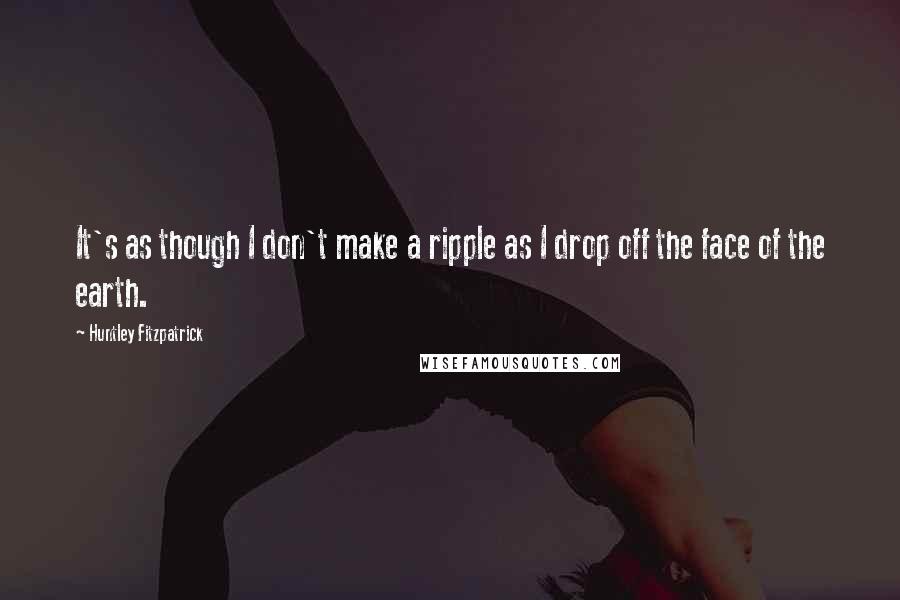 Huntley Fitzpatrick Quotes: It's as though I don't make a ripple as I drop off the face of the earth.