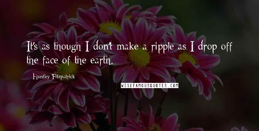 Huntley Fitzpatrick Quotes: It's as though I don't make a ripple as I drop off the face of the earth.