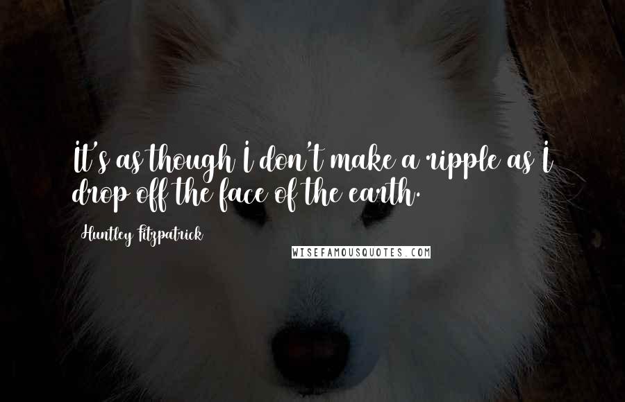 Huntley Fitzpatrick Quotes: It's as though I don't make a ripple as I drop off the face of the earth.