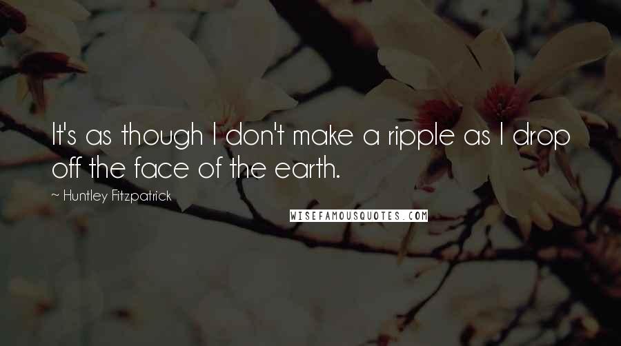 Huntley Fitzpatrick Quotes: It's as though I don't make a ripple as I drop off the face of the earth.