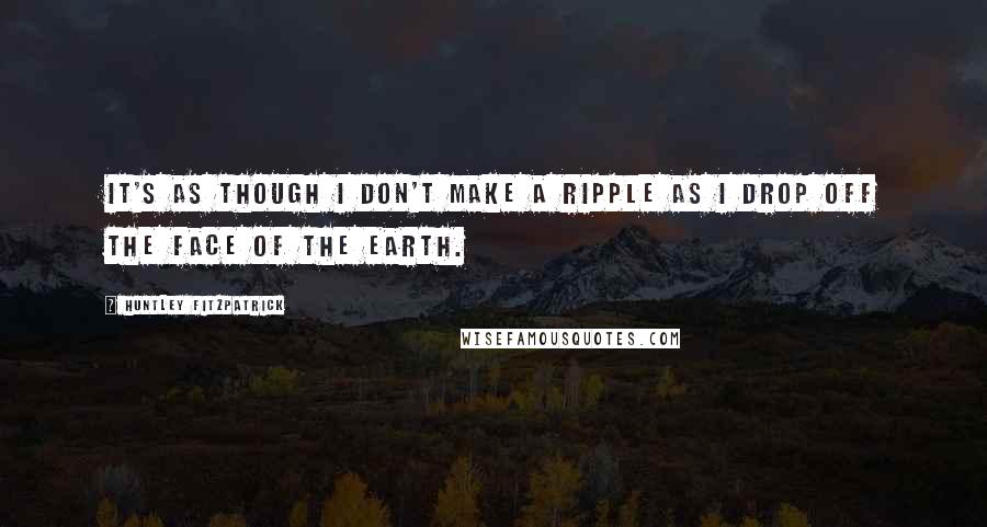Huntley Fitzpatrick Quotes: It's as though I don't make a ripple as I drop off the face of the earth.