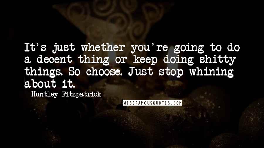 Huntley Fitzpatrick Quotes: It's just whether you're going to do a decent thing or keep doing shitty things. So choose. Just stop whining about it.