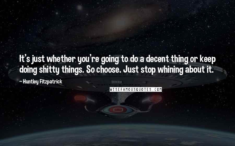 Huntley Fitzpatrick Quotes: It's just whether you're going to do a decent thing or keep doing shitty things. So choose. Just stop whining about it.