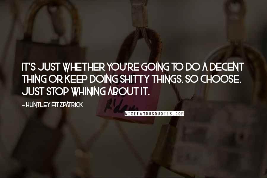 Huntley Fitzpatrick Quotes: It's just whether you're going to do a decent thing or keep doing shitty things. So choose. Just stop whining about it.