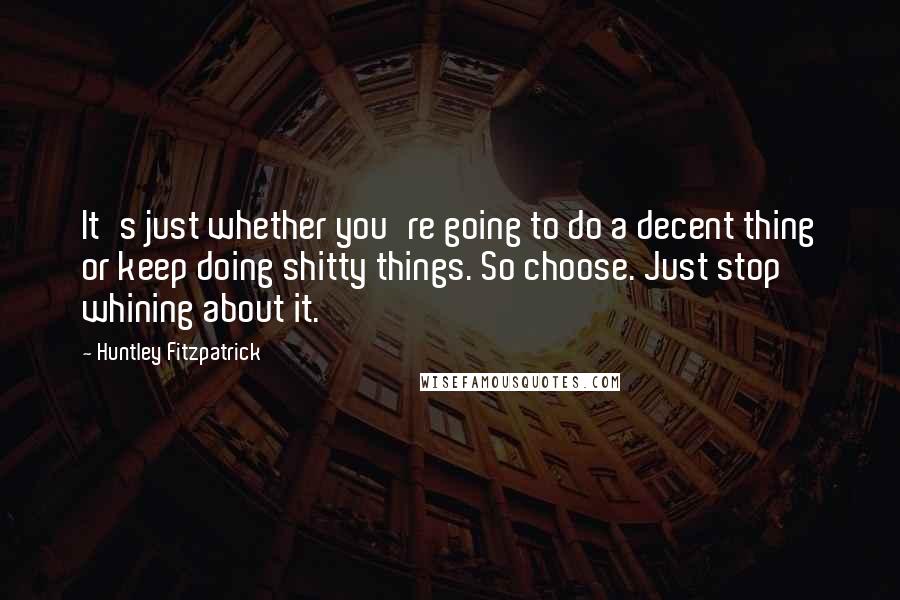 Huntley Fitzpatrick Quotes: It's just whether you're going to do a decent thing or keep doing shitty things. So choose. Just stop whining about it.