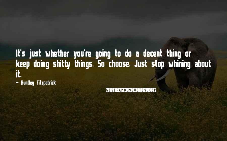 Huntley Fitzpatrick Quotes: It's just whether you're going to do a decent thing or keep doing shitty things. So choose. Just stop whining about it.