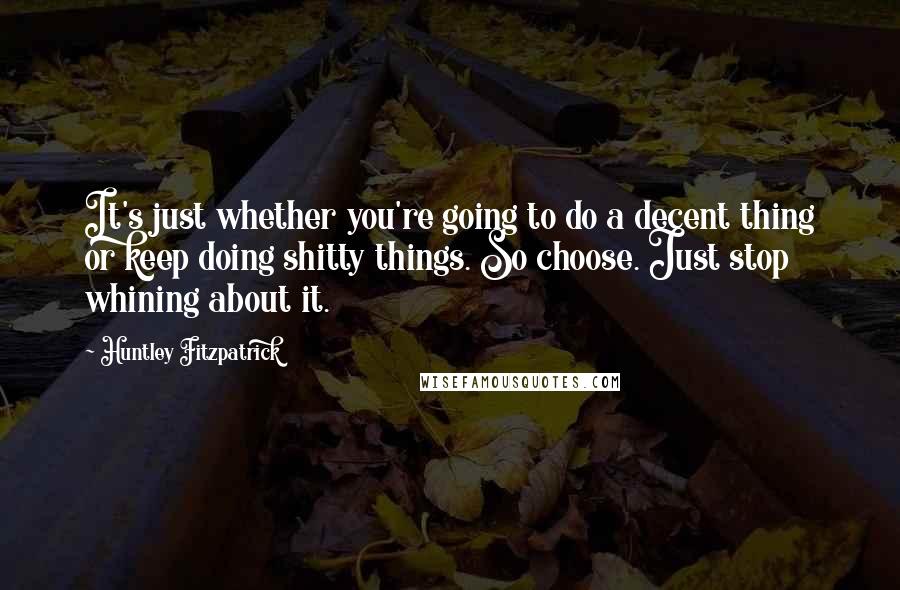 Huntley Fitzpatrick Quotes: It's just whether you're going to do a decent thing or keep doing shitty things. So choose. Just stop whining about it.
