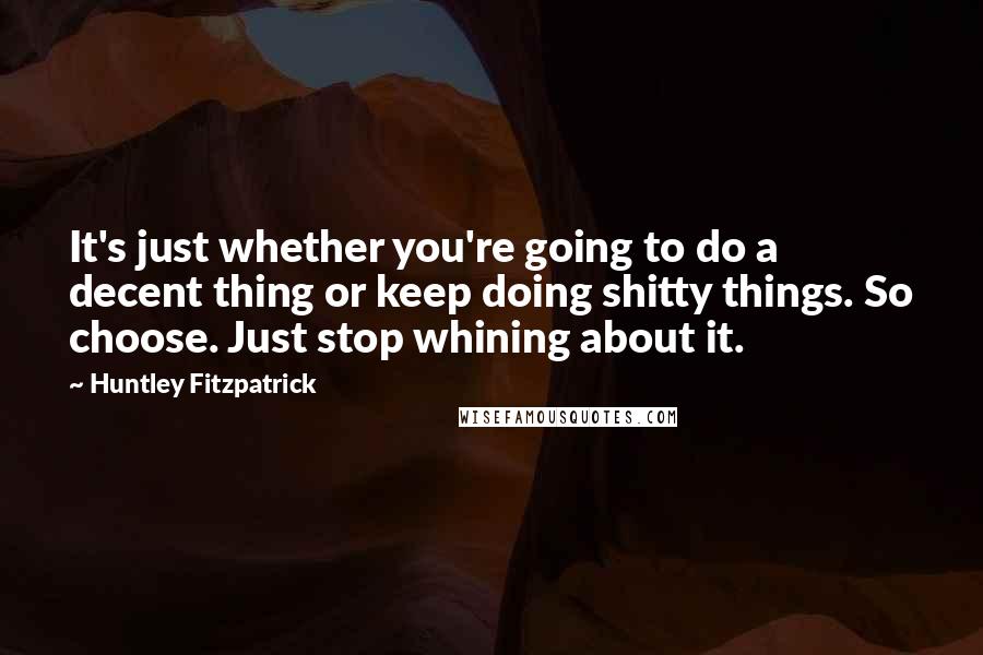 Huntley Fitzpatrick Quotes: It's just whether you're going to do a decent thing or keep doing shitty things. So choose. Just stop whining about it.